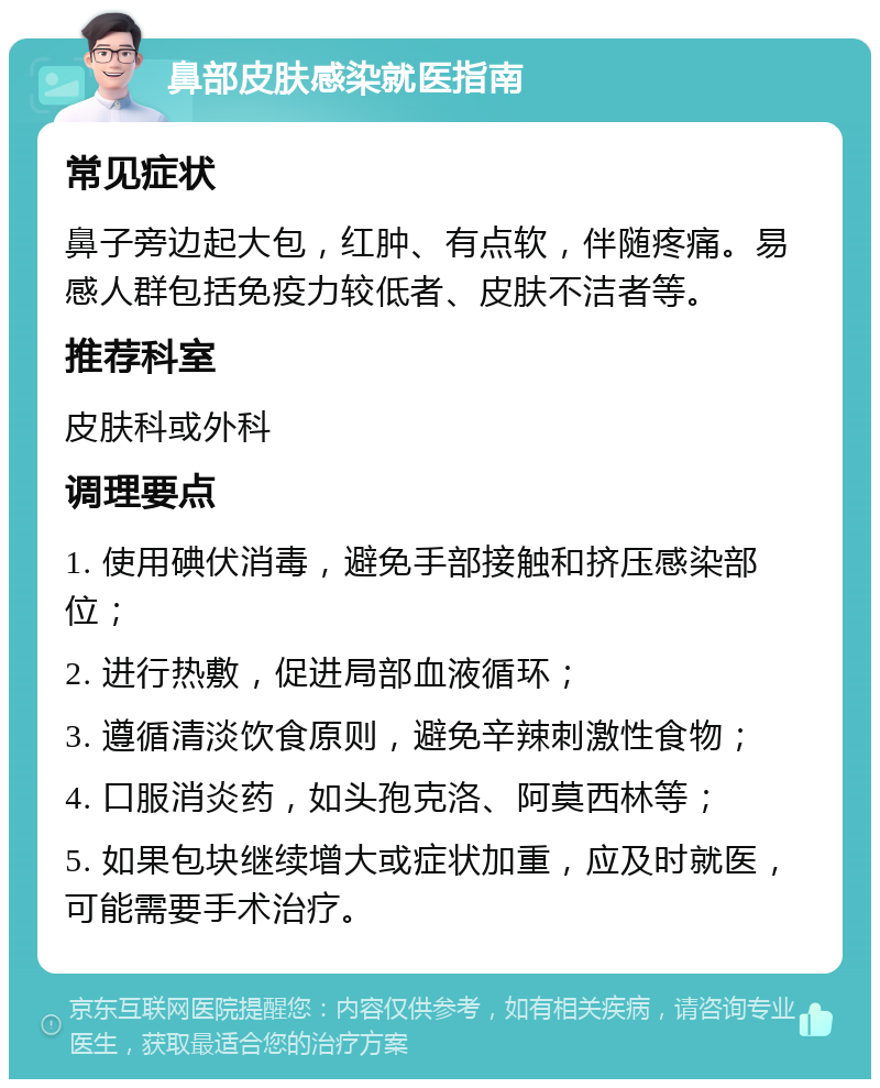 鼻部皮肤感染就医指南 常见症状 鼻子旁边起大包，红肿、有点软，伴随疼痛。易感人群包括免疫力较低者、皮肤不洁者等。 推荐科室 皮肤科或外科 调理要点 1. 使用碘伏消毒，避免手部接触和挤压感染部位； 2. 进行热敷，促进局部血液循环； 3. 遵循清淡饮食原则，避免辛辣刺激性食物； 4. 口服消炎药，如头孢克洛、阿莫西林等； 5. 如果包块继续增大或症状加重，应及时就医，可能需要手术治疗。