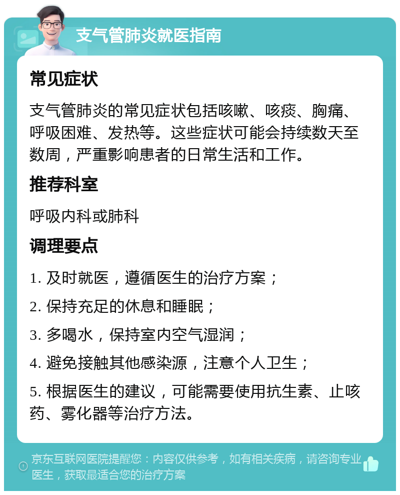 支气管肺炎就医指南 常见症状 支气管肺炎的常见症状包括咳嗽、咳痰、胸痛、呼吸困难、发热等。这些症状可能会持续数天至数周，严重影响患者的日常生活和工作。 推荐科室 呼吸内科或肺科 调理要点 1. 及时就医，遵循医生的治疗方案； 2. 保持充足的休息和睡眠； 3. 多喝水，保持室内空气湿润； 4. 避免接触其他感染源，注意个人卫生； 5. 根据医生的建议，可能需要使用抗生素、止咳药、雾化器等治疗方法。