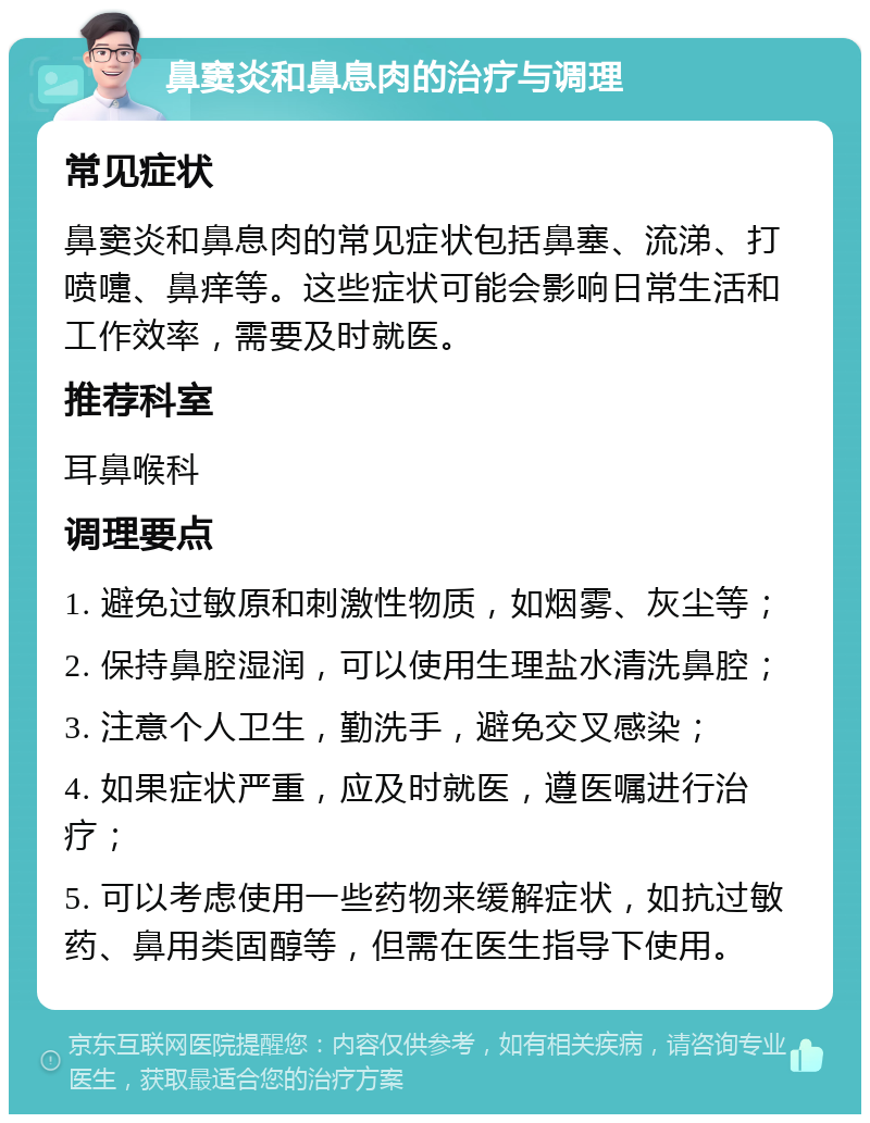 鼻窦炎和鼻息肉的治疗与调理 常见症状 鼻窦炎和鼻息肉的常见症状包括鼻塞、流涕、打喷嚏、鼻痒等。这些症状可能会影响日常生活和工作效率，需要及时就医。 推荐科室 耳鼻喉科 调理要点 1. 避免过敏原和刺激性物质，如烟雾、灰尘等； 2. 保持鼻腔湿润，可以使用生理盐水清洗鼻腔； 3. 注意个人卫生，勤洗手，避免交叉感染； 4. 如果症状严重，应及时就医，遵医嘱进行治疗； 5. 可以考虑使用一些药物来缓解症状，如抗过敏药、鼻用类固醇等，但需在医生指导下使用。