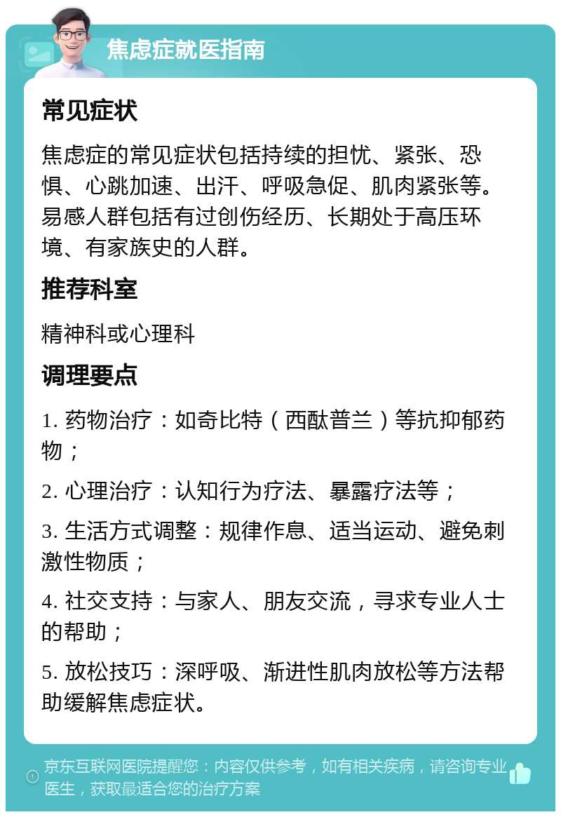 焦虑症就医指南 常见症状 焦虑症的常见症状包括持续的担忧、紧张、恐惧、心跳加速、出汗、呼吸急促、肌肉紧张等。易感人群包括有过创伤经历、长期处于高压环境、有家族史的人群。 推荐科室 精神科或心理科 调理要点 1. 药物治疗：如奇比特（西酞普兰）等抗抑郁药物； 2. 心理治疗：认知行为疗法、暴露疗法等； 3. 生活方式调整：规律作息、适当运动、避免刺激性物质； 4. 社交支持：与家人、朋友交流，寻求专业人士的帮助； 5. 放松技巧：深呼吸、渐进性肌肉放松等方法帮助缓解焦虑症状。