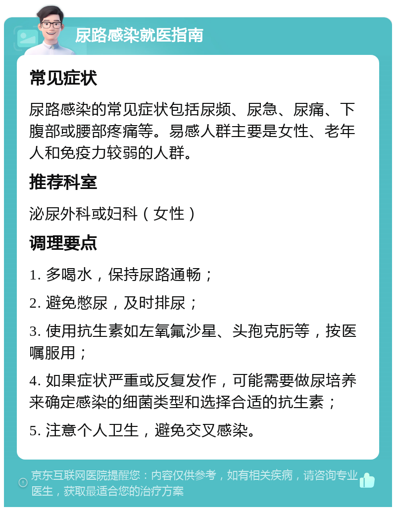 尿路感染就医指南 常见症状 尿路感染的常见症状包括尿频、尿急、尿痛、下腹部或腰部疼痛等。易感人群主要是女性、老年人和免疫力较弱的人群。 推荐科室 泌尿外科或妇科（女性） 调理要点 1. 多喝水，保持尿路通畅； 2. 避免憋尿，及时排尿； 3. 使用抗生素如左氧氟沙星、头孢克肟等，按医嘱服用； 4. 如果症状严重或反复发作，可能需要做尿培养来确定感染的细菌类型和选择合适的抗生素； 5. 注意个人卫生，避免交叉感染。