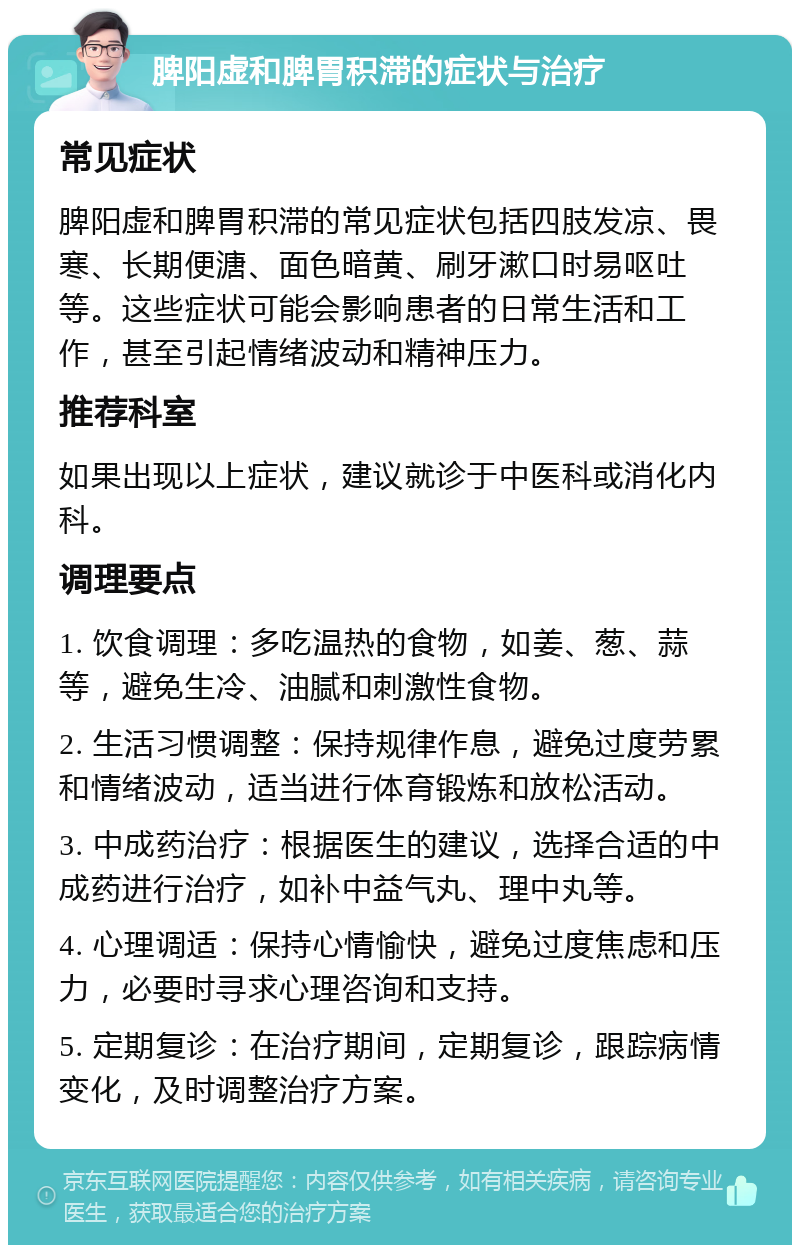 脾阳虚和脾胃积滞的症状与治疗 常见症状 脾阳虚和脾胃积滞的常见症状包括四肢发凉、畏寒、长期便溏、面色暗黄、刷牙漱口时易呕吐等。这些症状可能会影响患者的日常生活和工作，甚至引起情绪波动和精神压力。 推荐科室 如果出现以上症状，建议就诊于中医科或消化内科。 调理要点 1. 饮食调理：多吃温热的食物，如姜、葱、蒜等，避免生冷、油腻和刺激性食物。 2. 生活习惯调整：保持规律作息，避免过度劳累和情绪波动，适当进行体育锻炼和放松活动。 3. 中成药治疗：根据医生的建议，选择合适的中成药进行治疗，如补中益气丸、理中丸等。 4. 心理调适：保持心情愉快，避免过度焦虑和压力，必要时寻求心理咨询和支持。 5. 定期复诊：在治疗期间，定期复诊，跟踪病情变化，及时调整治疗方案。