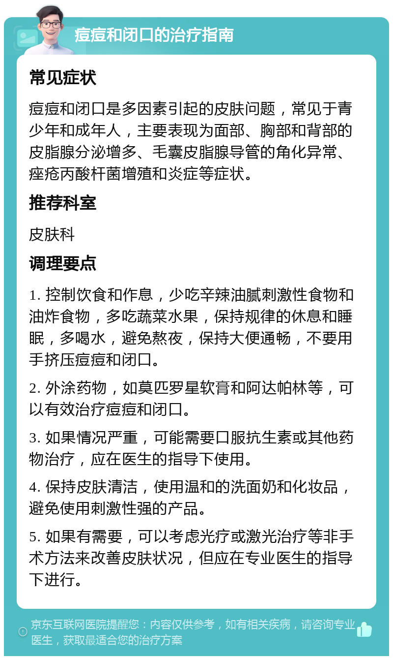 痘痘和闭口的治疗指南 常见症状 痘痘和闭口是多因素引起的皮肤问题，常见于青少年和成年人，主要表现为面部、胸部和背部的皮脂腺分泌增多、毛囊皮脂腺导管的角化异常、痤疮丙酸杆菌增殖和炎症等症状。 推荐科室 皮肤科 调理要点 1. 控制饮食和作息，少吃辛辣油腻刺激性食物和油炸食物，多吃蔬菜水果，保持规律的休息和睡眠，多喝水，避免熬夜，保持大便通畅，不要用手挤压痘痘和闭口。 2. 外涂药物，如莫匹罗星软膏和阿达帕林等，可以有效治疗痘痘和闭口。 3. 如果情况严重，可能需要口服抗生素或其他药物治疗，应在医生的指导下使用。 4. 保持皮肤清洁，使用温和的洗面奶和化妆品，避免使用刺激性强的产品。 5. 如果有需要，可以考虑光疗或激光治疗等非手术方法来改善皮肤状况，但应在专业医生的指导下进行。