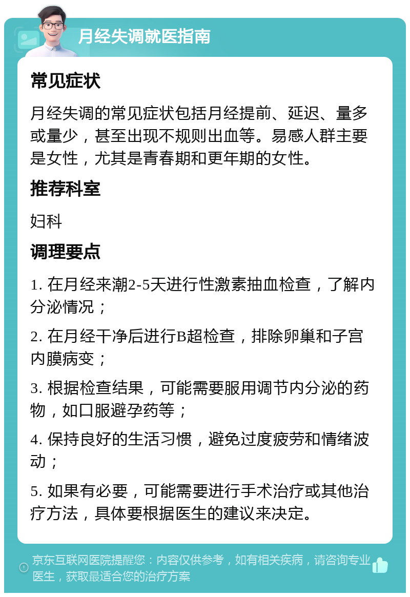 月经失调就医指南 常见症状 月经失调的常见症状包括月经提前、延迟、量多或量少，甚至出现不规则出血等。易感人群主要是女性，尤其是青春期和更年期的女性。 推荐科室 妇科 调理要点 1. 在月经来潮2-5天进行性激素抽血检查，了解内分泌情况； 2. 在月经干净后进行B超检查，排除卵巢和子宫内膜病变； 3. 根据检查结果，可能需要服用调节内分泌的药物，如口服避孕药等； 4. 保持良好的生活习惯，避免过度疲劳和情绪波动； 5. 如果有必要，可能需要进行手术治疗或其他治疗方法，具体要根据医生的建议来决定。