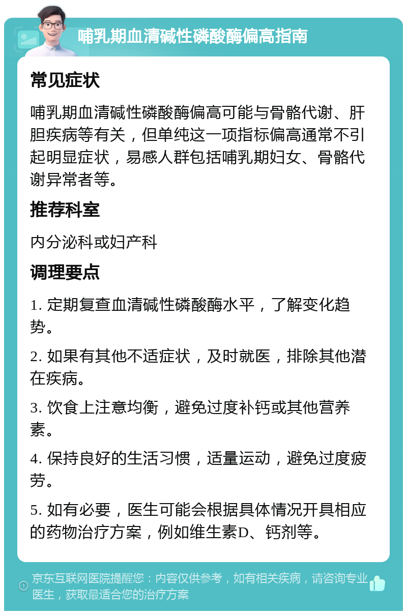 哺乳期血清碱性磷酸酶偏高指南 常见症状 哺乳期血清碱性磷酸酶偏高可能与骨骼代谢、肝胆疾病等有关，但单纯这一项指标偏高通常不引起明显症状，易感人群包括哺乳期妇女、骨骼代谢异常者等。 推荐科室 内分泌科或妇产科 调理要点 1. 定期复查血清碱性磷酸酶水平，了解变化趋势。 2. 如果有其他不适症状，及时就医，排除其他潜在疾病。 3. 饮食上注意均衡，避免过度补钙或其他营养素。 4. 保持良好的生活习惯，适量运动，避免过度疲劳。 5. 如有必要，医生可能会根据具体情况开具相应的药物治疗方案，例如维生素D、钙剂等。