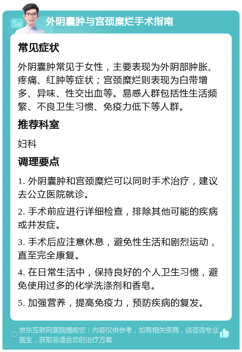 外阴囊肿与宫颈糜烂手术指南 常见症状 外阴囊肿常见于女性，主要表现为外阴部肿胀、疼痛、红肿等症状；宫颈糜烂则表现为白带增多、异味、性交出血等。易感人群包括性生活频繁、不良卫生习惯、免疫力低下等人群。 推荐科室 妇科 调理要点 1. 外阴囊肿和宫颈糜烂可以同时手术治疗，建议去公立医院就诊。 2. 手术前应进行详细检查，排除其他可能的疾病或并发症。 3. 手术后应注意休息，避免性生活和剧烈运动，直至完全康复。 4. 在日常生活中，保持良好的个人卫生习惯，避免使用过多的化学洗涤剂和香皂。 5. 加强营养，提高免疫力，预防疾病的复发。