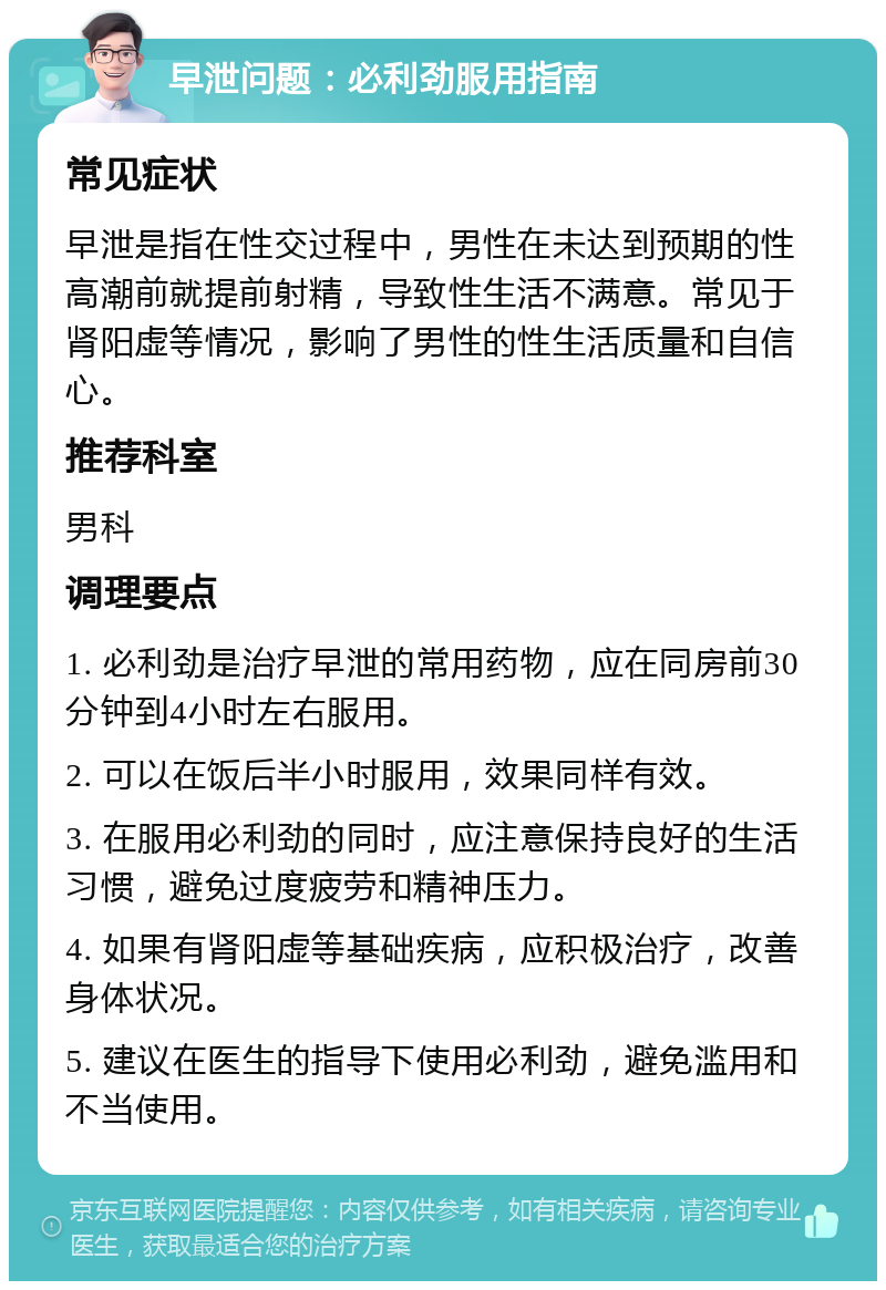 早泄问题：必利劲服用指南 常见症状 早泄是指在性交过程中，男性在未达到预期的性高潮前就提前射精，导致性生活不满意。常见于肾阳虚等情况，影响了男性的性生活质量和自信心。 推荐科室 男科 调理要点 1. 必利劲是治疗早泄的常用药物，应在同房前30分钟到4小时左右服用。 2. 可以在饭后半小时服用，效果同样有效。 3. 在服用必利劲的同时，应注意保持良好的生活习惯，避免过度疲劳和精神压力。 4. 如果有肾阳虚等基础疾病，应积极治疗，改善身体状况。 5. 建议在医生的指导下使用必利劲，避免滥用和不当使用。