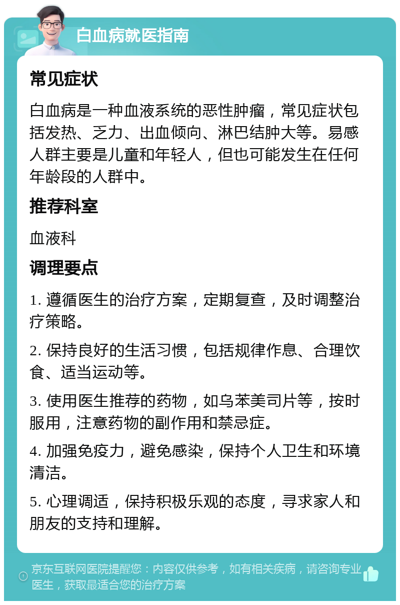 白血病就医指南 常见症状 白血病是一种血液系统的恶性肿瘤，常见症状包括发热、乏力、出血倾向、淋巴结肿大等。易感人群主要是儿童和年轻人，但也可能发生在任何年龄段的人群中。 推荐科室 血液科 调理要点 1. 遵循医生的治疗方案，定期复查，及时调整治疗策略。 2. 保持良好的生活习惯，包括规律作息、合理饮食、适当运动等。 3. 使用医生推荐的药物，如乌苯美司片等，按时服用，注意药物的副作用和禁忌症。 4. 加强免疫力，避免感染，保持个人卫生和环境清洁。 5. 心理调适，保持积极乐观的态度，寻求家人和朋友的支持和理解。