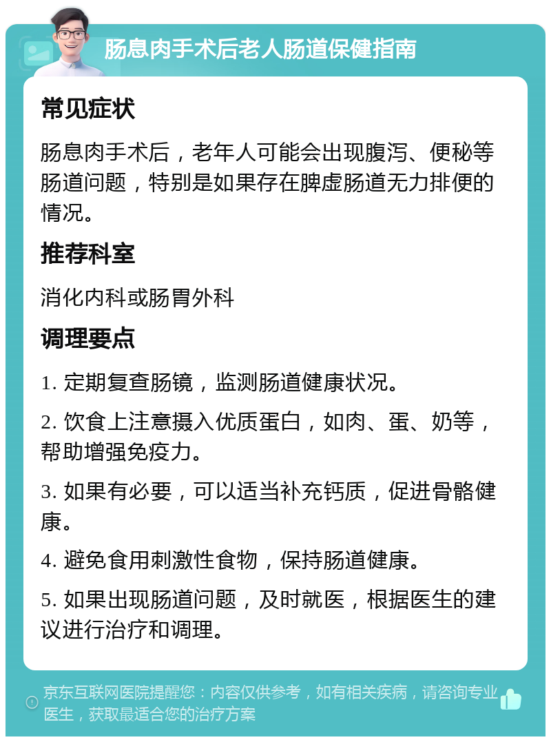 肠息肉手术后老人肠道保健指南 常见症状 肠息肉手术后，老年人可能会出现腹泻、便秘等肠道问题，特别是如果存在脾虚肠道无力排便的情况。 推荐科室 消化内科或肠胃外科 调理要点 1. 定期复查肠镜，监测肠道健康状况。 2. 饮食上注意摄入优质蛋白，如肉、蛋、奶等，帮助增强免疫力。 3. 如果有必要，可以适当补充钙质，促进骨骼健康。 4. 避免食用刺激性食物，保持肠道健康。 5. 如果出现肠道问题，及时就医，根据医生的建议进行治疗和调理。