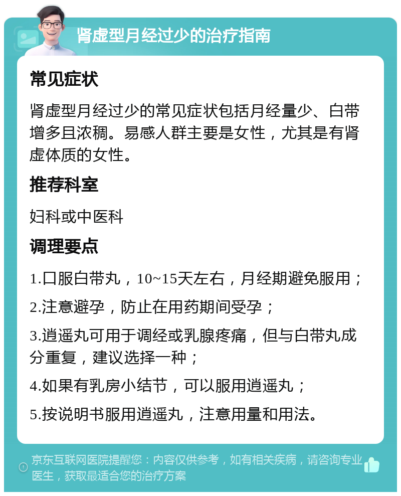 肾虚型月经过少的治疗指南 常见症状 肾虚型月经过少的常见症状包括月经量少、白带增多且浓稠。易感人群主要是女性，尤其是有肾虚体质的女性。 推荐科室 妇科或中医科 调理要点 1.口服白带丸，10~15天左右，月经期避免服用； 2.注意避孕，防止在用药期间受孕； 3.逍遥丸可用于调经或乳腺疼痛，但与白带丸成分重复，建议选择一种； 4.如果有乳房小结节，可以服用逍遥丸； 5.按说明书服用逍遥丸，注意用量和用法。