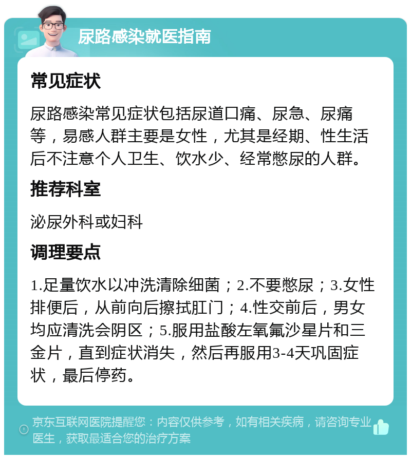 尿路感染就医指南 常见症状 尿路感染常见症状包括尿道口痛、尿急、尿痛等，易感人群主要是女性，尤其是经期、性生活后不注意个人卫生、饮水少、经常憋尿的人群。 推荐科室 泌尿外科或妇科 调理要点 1.足量饮水以冲洗清除细菌；2.不要憋尿；3.女性排便后，从前向后擦拭肛门；4.性交前后，男女均应清洗会阴区；5.服用盐酸左氧氟沙星片和三金片，直到症状消失，然后再服用3-4天巩固症状，最后停药。