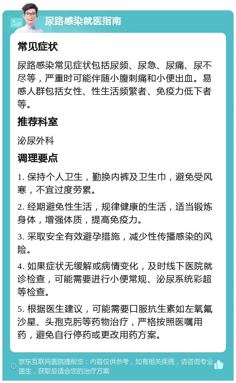 尿路感染就医指南 常见症状 尿路感染常见症状包括尿频、尿急、尿痛、尿不尽等，严重时可能伴随小腹刺痛和小便出血。易感人群包括女性、性生活频繁者、免疫力低下者等。 推荐科室 泌尿外科 调理要点 1. 保持个人卫生，勤换内裤及卫生巾，避免受风寒，不宜过度劳累。 2. 经期避免性生活，规律健康的生活，适当锻炼身体，增强体质，提高免疫力。 3. 采取安全有效避孕措施，减少性传播感染的风险。 4. 如果症状无缓解或病情变化，及时线下医院就诊检查，可能需要进行小便常规、泌尿系统彩超等检查。 5. 根据医生建议，可能需要口服抗生素如左氧氟沙星、头孢克肟等药物治疗，严格按照医嘱用药，避免自行停药或更改用药方案。