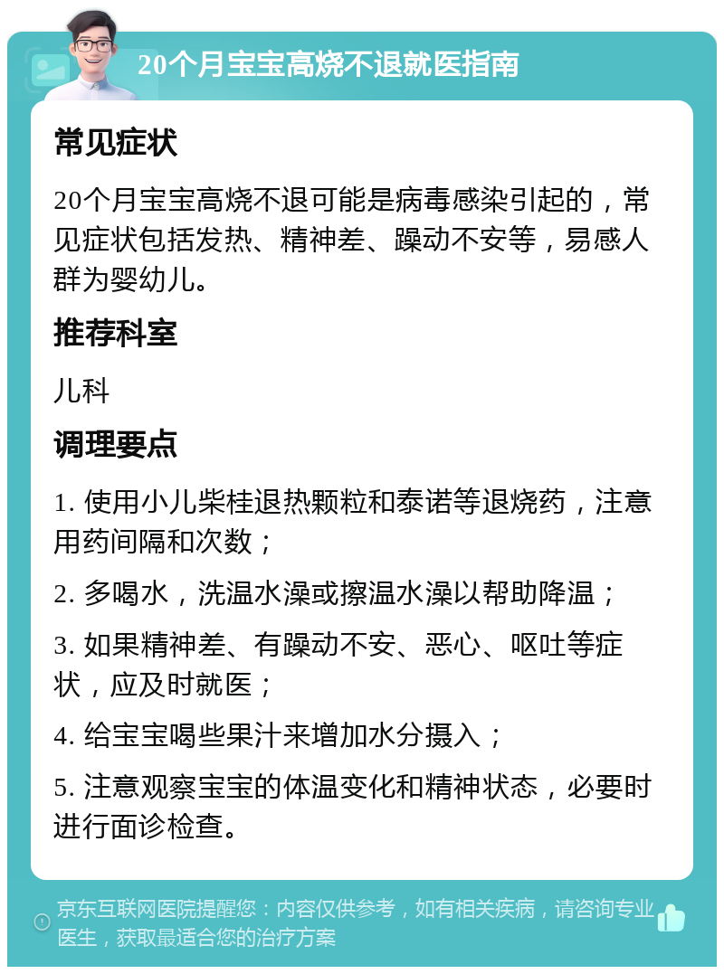 20个月宝宝高烧不退就医指南 常见症状 20个月宝宝高烧不退可能是病毒感染引起的，常见症状包括发热、精神差、躁动不安等，易感人群为婴幼儿。 推荐科室 儿科 调理要点 1. 使用小儿柴桂退热颗粒和泰诺等退烧药，注意用药间隔和次数； 2. 多喝水，洗温水澡或擦温水澡以帮助降温； 3. 如果精神差、有躁动不安、恶心、呕吐等症状，应及时就医； 4. 给宝宝喝些果汁来增加水分摄入； 5. 注意观察宝宝的体温变化和精神状态，必要时进行面诊检查。