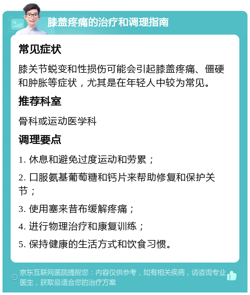 膝盖疼痛的治疗和调理指南 常见症状 膝关节蜕变和性损伤可能会引起膝盖疼痛、僵硬和肿胀等症状，尤其是在年轻人中较为常见。 推荐科室 骨科或运动医学科 调理要点 1. 休息和避免过度运动和劳累； 2. 口服氨基葡萄糖和钙片来帮助修复和保护关节； 3. 使用塞来昔布缓解疼痛； 4. 进行物理治疗和康复训练； 5. 保持健康的生活方式和饮食习惯。