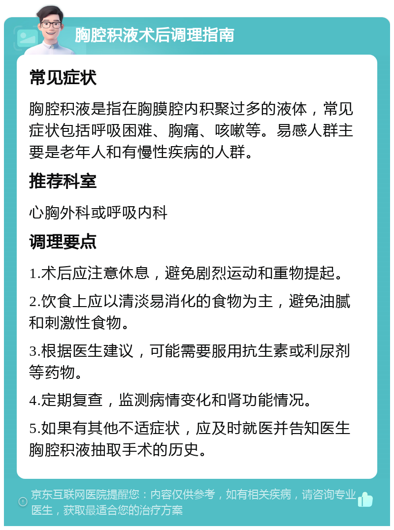 胸腔积液术后调理指南 常见症状 胸腔积液是指在胸膜腔内积聚过多的液体，常见症状包括呼吸困难、胸痛、咳嗽等。易感人群主要是老年人和有慢性疾病的人群。 推荐科室 心胸外科或呼吸内科 调理要点 1.术后应注意休息，避免剧烈运动和重物提起。 2.饮食上应以清淡易消化的食物为主，避免油腻和刺激性食物。 3.根据医生建议，可能需要服用抗生素或利尿剂等药物。 4.定期复查，监测病情变化和肾功能情况。 5.如果有其他不适症状，应及时就医并告知医生胸腔积液抽取手术的历史。