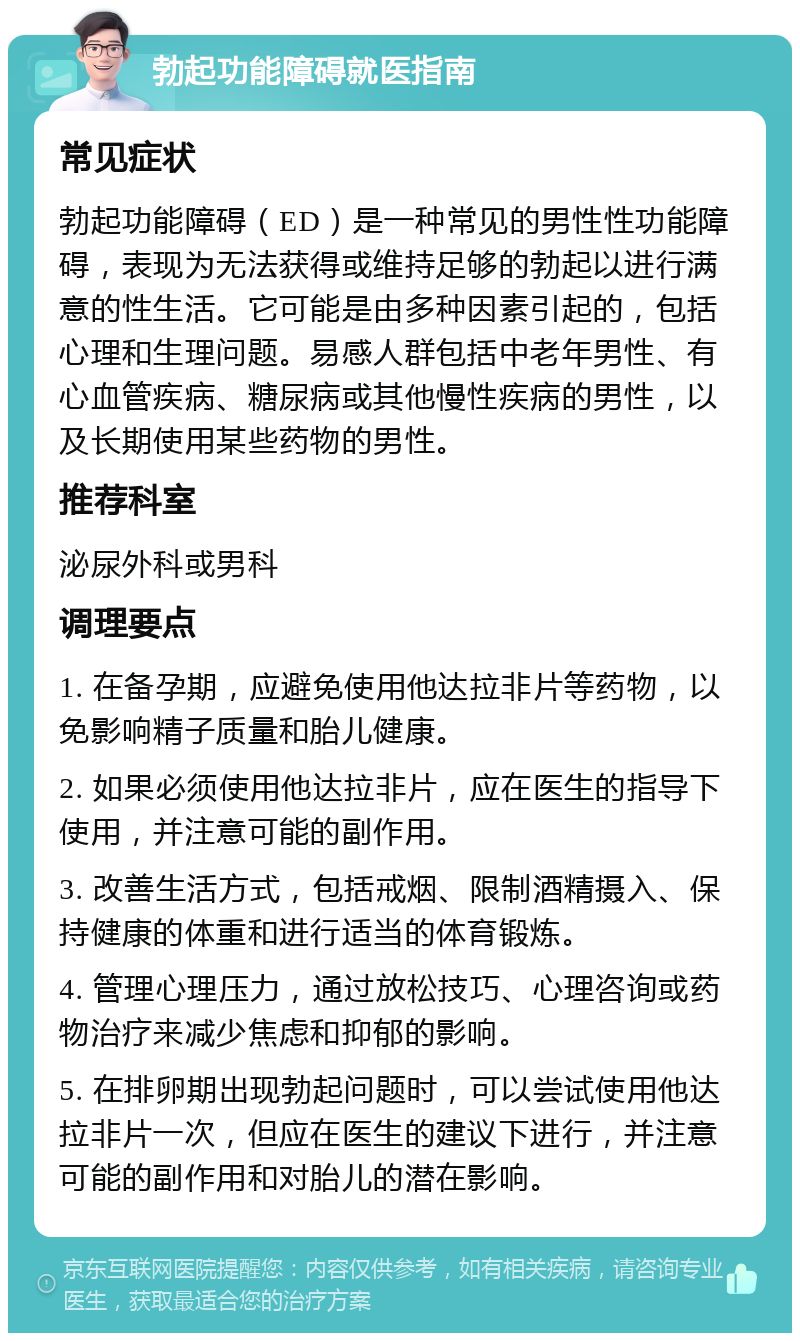 勃起功能障碍就医指南 常见症状 勃起功能障碍（ED）是一种常见的男性性功能障碍，表现为无法获得或维持足够的勃起以进行满意的性生活。它可能是由多种因素引起的，包括心理和生理问题。易感人群包括中老年男性、有心血管疾病、糖尿病或其他慢性疾病的男性，以及长期使用某些药物的男性。 推荐科室 泌尿外科或男科 调理要点 1. 在备孕期，应避免使用他达拉非片等药物，以免影响精子质量和胎儿健康。 2. 如果必须使用他达拉非片，应在医生的指导下使用，并注意可能的副作用。 3. 改善生活方式，包括戒烟、限制酒精摄入、保持健康的体重和进行适当的体育锻炼。 4. 管理心理压力，通过放松技巧、心理咨询或药物治疗来减少焦虑和抑郁的影响。 5. 在排卵期出现勃起问题时，可以尝试使用他达拉非片一次，但应在医生的建议下进行，并注意可能的副作用和对胎儿的潜在影响。