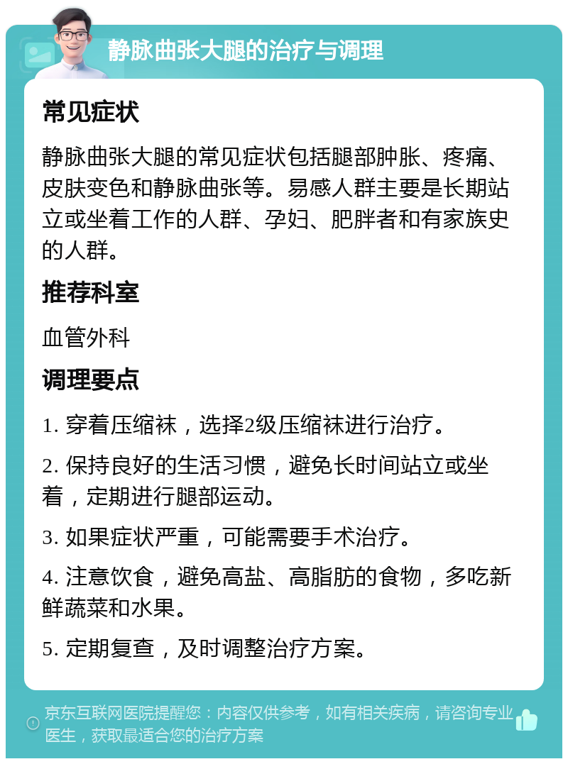 静脉曲张大腿的治疗与调理 常见症状 静脉曲张大腿的常见症状包括腿部肿胀、疼痛、皮肤变色和静脉曲张等。易感人群主要是长期站立或坐着工作的人群、孕妇、肥胖者和有家族史的人群。 推荐科室 血管外科 调理要点 1. 穿着压缩袜，选择2级压缩袜进行治疗。 2. 保持良好的生活习惯，避免长时间站立或坐着，定期进行腿部运动。 3. 如果症状严重，可能需要手术治疗。 4. 注意饮食，避免高盐、高脂肪的食物，多吃新鲜蔬菜和水果。 5. 定期复查，及时调整治疗方案。