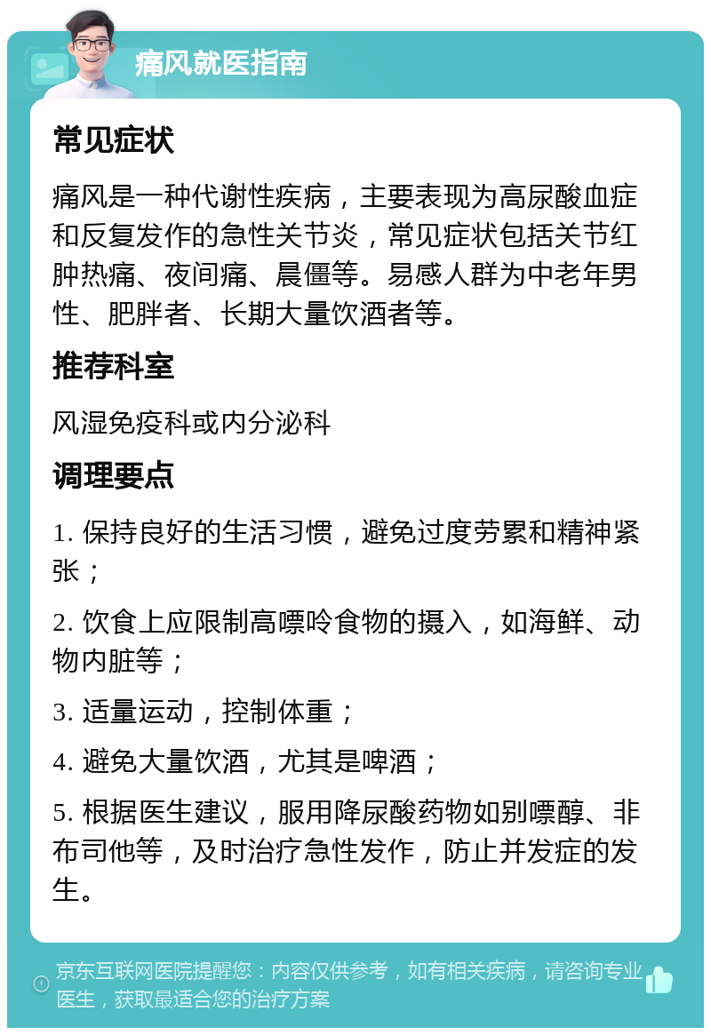 痛风就医指南 常见症状 痛风是一种代谢性疾病，主要表现为高尿酸血症和反复发作的急性关节炎，常见症状包括关节红肿热痛、夜间痛、晨僵等。易感人群为中老年男性、肥胖者、长期大量饮酒者等。 推荐科室 风湿免疫科或内分泌科 调理要点 1. 保持良好的生活习惯，避免过度劳累和精神紧张； 2. 饮食上应限制高嘌呤食物的摄入，如海鲜、动物内脏等； 3. 适量运动，控制体重； 4. 避免大量饮酒，尤其是啤酒； 5. 根据医生建议，服用降尿酸药物如别嘌醇、非布司他等，及时治疗急性发作，防止并发症的发生。