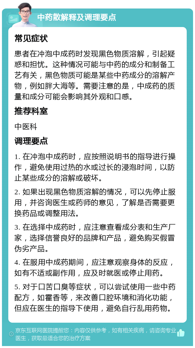 中药散解释及调理要点 常见症状 患者在冲泡中成药时发现黑色物质溶解，引起疑惑和担忧。这种情况可能与中药的成分和制备工艺有关，黑色物质可能是某些中药成分的溶解产物，例如胖大海等。需要注意的是，中成药的质量和成分可能会影响其外观和口感。 推荐科室 中医科 调理要点 1. 在冲泡中成药时，应按照说明书的指导进行操作，避免使用过热的水或过长的浸泡时间，以防止某些成分的溶解或破坏。 2. 如果出现黑色物质溶解的情况，可以先停止服用，并咨询医生或药师的意见，了解是否需要更换药品或调整用法。 3. 在选择中成药时，应注意查看成分表和生产厂家，选择信誉良好的品牌和产品，避免购买假冒伪劣产品。 4. 在服用中成药期间，应注意观察身体的反应，如有不适或副作用，应及时就医或停止用药。 5. 对于口苦口臭等症状，可以尝试使用一些中药配方，如霍香等，来改善口腔环境和消化功能，但应在医生的指导下使用，避免自行乱用药物。