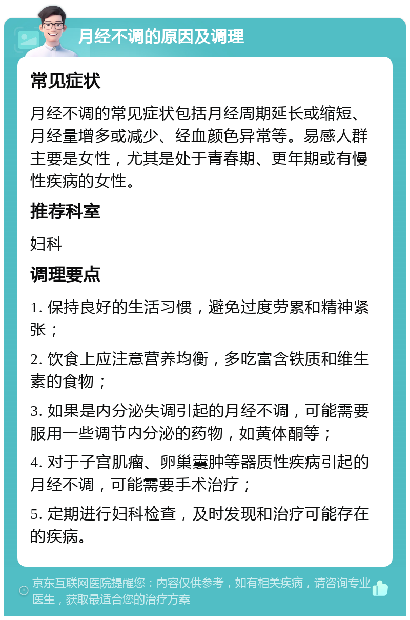 月经不调的原因及调理 常见症状 月经不调的常见症状包括月经周期延长或缩短、月经量增多或减少、经血颜色异常等。易感人群主要是女性，尤其是处于青春期、更年期或有慢性疾病的女性。 推荐科室 妇科 调理要点 1. 保持良好的生活习惯，避免过度劳累和精神紧张； 2. 饮食上应注意营养均衡，多吃富含铁质和维生素的食物； 3. 如果是内分泌失调引起的月经不调，可能需要服用一些调节内分泌的药物，如黄体酮等； 4. 对于子宫肌瘤、卵巢囊肿等器质性疾病引起的月经不调，可能需要手术治疗； 5. 定期进行妇科检查，及时发现和治疗可能存在的疾病。