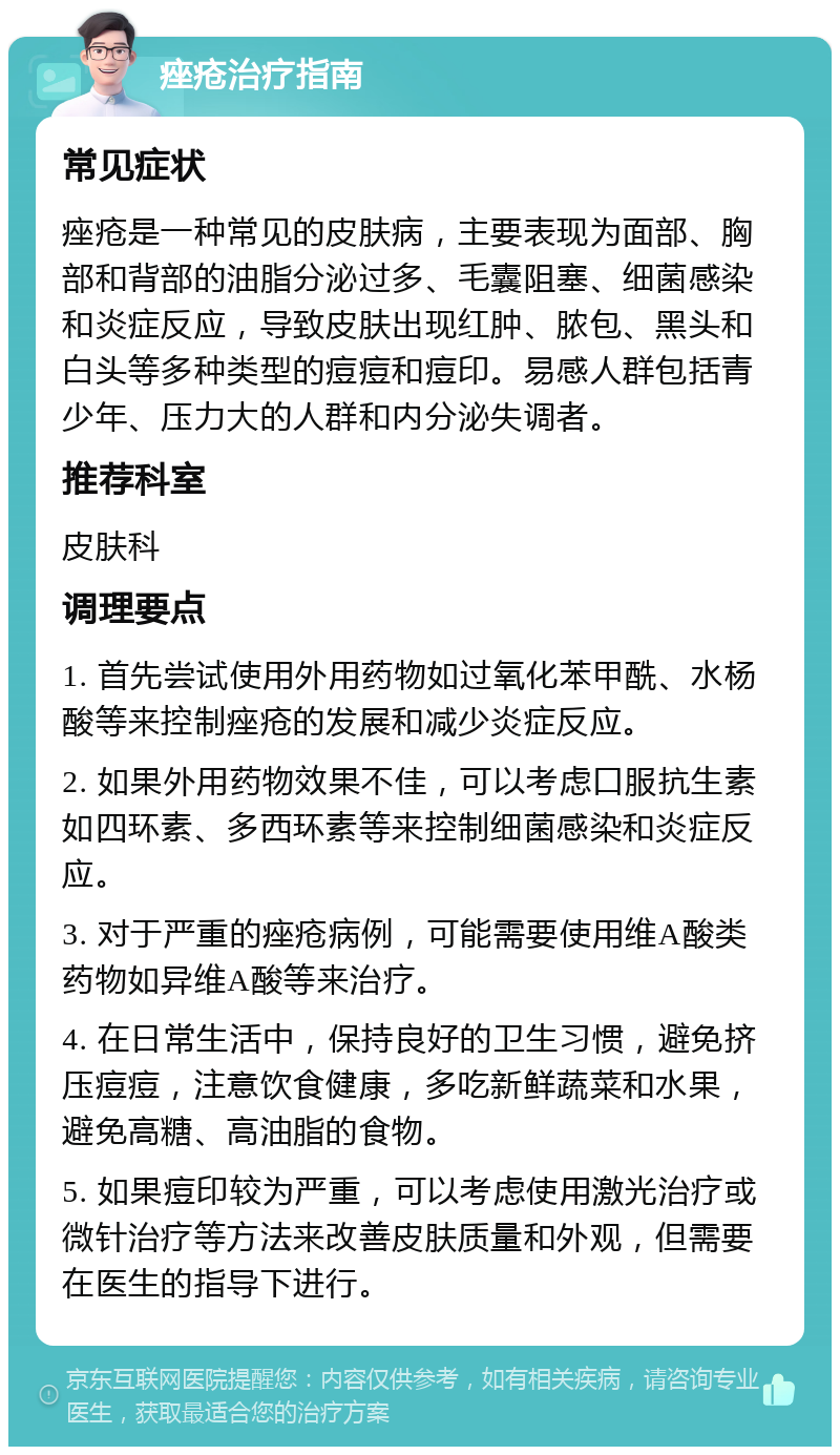 痤疮治疗指南 常见症状 痤疮是一种常见的皮肤病，主要表现为面部、胸部和背部的油脂分泌过多、毛囊阻塞、细菌感染和炎症反应，导致皮肤出现红肿、脓包、黑头和白头等多种类型的痘痘和痘印。易感人群包括青少年、压力大的人群和内分泌失调者。 推荐科室 皮肤科 调理要点 1. 首先尝试使用外用药物如过氧化苯甲酰、水杨酸等来控制痤疮的发展和减少炎症反应。 2. 如果外用药物效果不佳，可以考虑口服抗生素如四环素、多西环素等来控制细菌感染和炎症反应。 3. 对于严重的痤疮病例，可能需要使用维A酸类药物如异维A酸等来治疗。 4. 在日常生活中，保持良好的卫生习惯，避免挤压痘痘，注意饮食健康，多吃新鲜蔬菜和水果，避免高糖、高油脂的食物。 5. 如果痘印较为严重，可以考虑使用激光治疗或微针治疗等方法来改善皮肤质量和外观，但需要在医生的指导下进行。