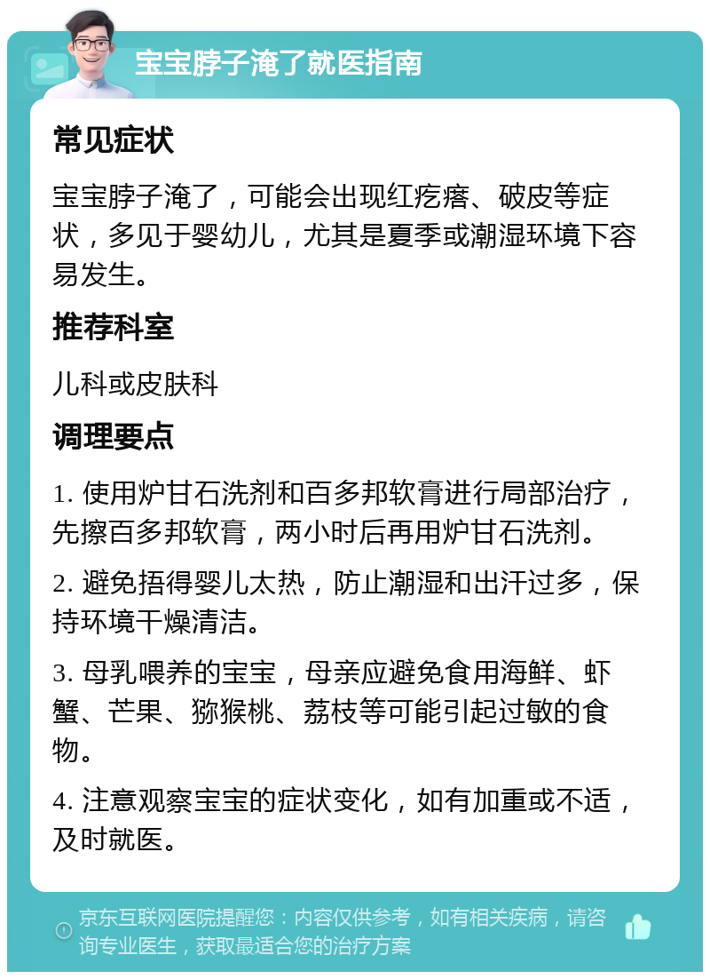 宝宝脖子淹了就医指南 常见症状 宝宝脖子淹了，可能会出现红疙瘩、破皮等症状，多见于婴幼儿，尤其是夏季或潮湿环境下容易发生。 推荐科室 儿科或皮肤科 调理要点 1. 使用炉甘石洗剂和百多邦软膏进行局部治疗，先擦百多邦软膏，两小时后再用炉甘石洗剂。 2. 避免捂得婴儿太热，防止潮湿和出汗过多，保持环境干燥清洁。 3. 母乳喂养的宝宝，母亲应避免食用海鲜、虾蟹、芒果、猕猴桃、荔枝等可能引起过敏的食物。 4. 注意观察宝宝的症状变化，如有加重或不适，及时就医。