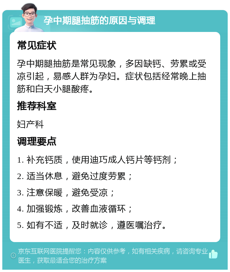 孕中期腿抽筋的原因与调理 常见症状 孕中期腿抽筋是常见现象，多因缺钙、劳累或受凉引起，易感人群为孕妇。症状包括经常晚上抽筋和白天小腿酸疼。 推荐科室 妇产科 调理要点 1. 补充钙质，使用迪巧成人钙片等钙剂； 2. 适当休息，避免过度劳累； 3. 注意保暖，避免受凉； 4. 加强锻炼，改善血液循环； 5. 如有不适，及时就诊，遵医嘱治疗。