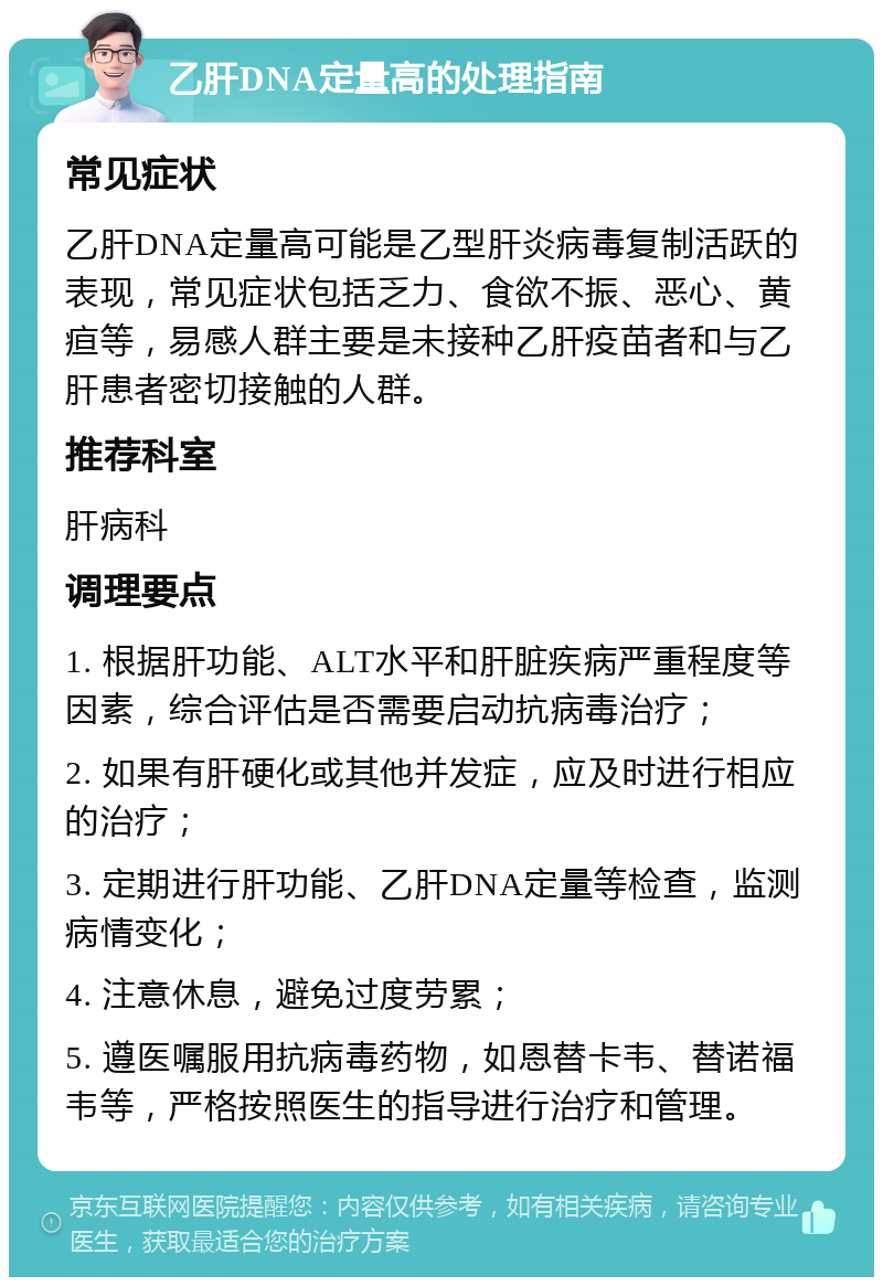 乙肝DNA定量高的处理指南 常见症状 乙肝DNA定量高可能是乙型肝炎病毒复制活跃的表现，常见症状包括乏力、食欲不振、恶心、黄疸等，易感人群主要是未接种乙肝疫苗者和与乙肝患者密切接触的人群。 推荐科室 肝病科 调理要点 1. 根据肝功能、ALT水平和肝脏疾病严重程度等因素，综合评估是否需要启动抗病毒治疗； 2. 如果有肝硬化或其他并发症，应及时进行相应的治疗； 3. 定期进行肝功能、乙肝DNA定量等检查，监测病情变化； 4. 注意休息，避免过度劳累； 5. 遵医嘱服用抗病毒药物，如恩替卡韦、替诺福韦等，严格按照医生的指导进行治疗和管理。