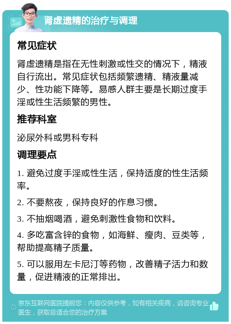 肾虚遗精的治疗与调理 常见症状 肾虚遗精是指在无性刺激或性交的情况下，精液自行流出。常见症状包括频繁遗精、精液量减少、性功能下降等。易感人群主要是长期过度手淫或性生活频繁的男性。 推荐科室 泌尿外科或男科专科 调理要点 1. 避免过度手淫或性生活，保持适度的性生活频率。 2. 不要熬夜，保持良好的作息习惯。 3. 不抽烟喝酒，避免刺激性食物和饮料。 4. 多吃富含锌的食物，如海鲜、瘦肉、豆类等，帮助提高精子质量。 5. 可以服用左卡尼汀等药物，改善精子活力和数量，促进精液的正常排出。