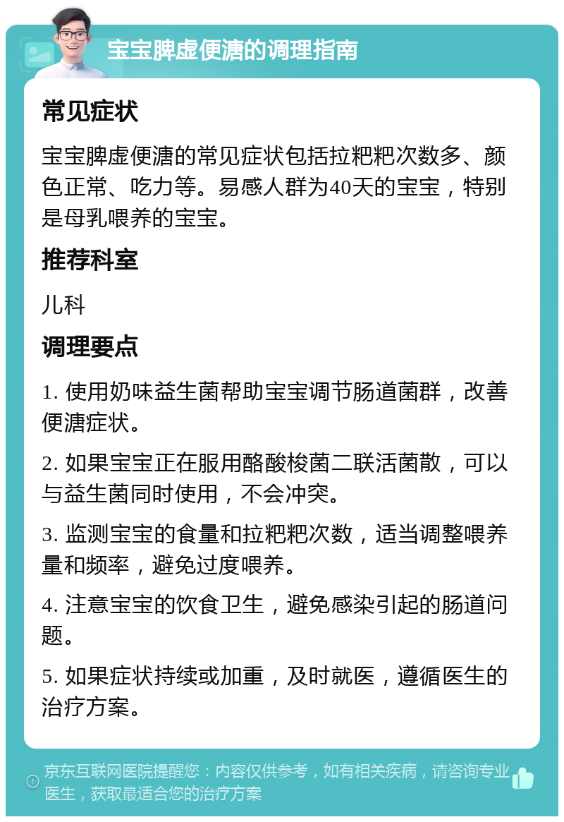 宝宝脾虚便溏的调理指南 常见症状 宝宝脾虚便溏的常见症状包括拉粑粑次数多、颜色正常、吃力等。易感人群为40天的宝宝，特别是母乳喂养的宝宝。 推荐科室 儿科 调理要点 1. 使用奶味益生菌帮助宝宝调节肠道菌群，改善便溏症状。 2. 如果宝宝正在服用酪酸梭菌二联活菌散，可以与益生菌同时使用，不会冲突。 3. 监测宝宝的食量和拉粑粑次数，适当调整喂养量和频率，避免过度喂养。 4. 注意宝宝的饮食卫生，避免感染引起的肠道问题。 5. 如果症状持续或加重，及时就医，遵循医生的治疗方案。