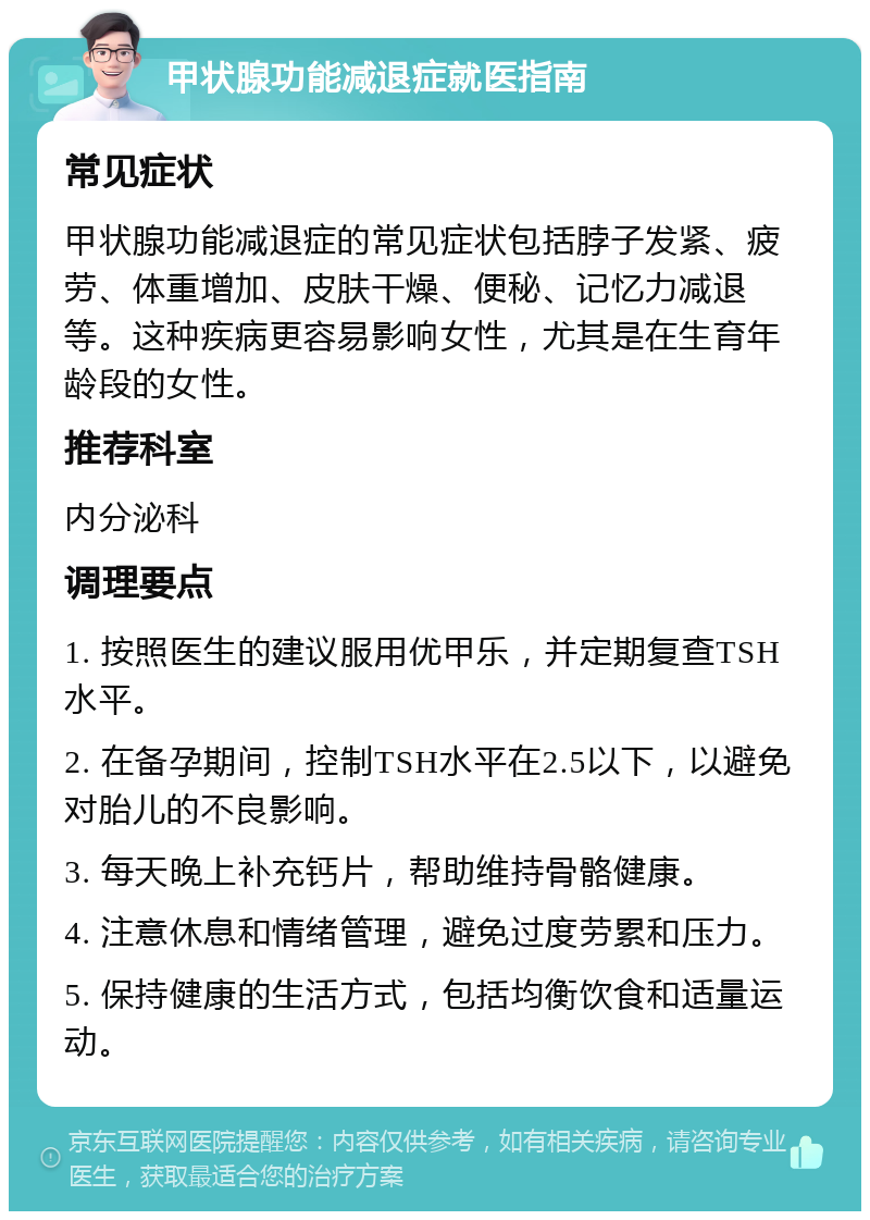 甲状腺功能减退症就医指南 常见症状 甲状腺功能减退症的常见症状包括脖子发紧、疲劳、体重增加、皮肤干燥、便秘、记忆力减退等。这种疾病更容易影响女性，尤其是在生育年龄段的女性。 推荐科室 内分泌科 调理要点 1. 按照医生的建议服用优甲乐，并定期复查TSH水平。 2. 在备孕期间，控制TSH水平在2.5以下，以避免对胎儿的不良影响。 3. 每天晚上补充钙片，帮助维持骨骼健康。 4. 注意休息和情绪管理，避免过度劳累和压力。 5. 保持健康的生活方式，包括均衡饮食和适量运动。