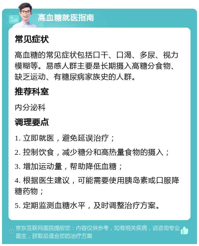 高血糖就医指南 常见症状 高血糖的常见症状包括口干、口渴、多尿、视力模糊等。易感人群主要是长期摄入高糖分食物、缺乏运动、有糖尿病家族史的人群。 推荐科室 内分泌科 调理要点 1. 立即就医，避免延误治疗； 2. 控制饮食，减少糖分和高热量食物的摄入； 3. 增加运动量，帮助降低血糖； 4. 根据医生建议，可能需要使用胰岛素或口服降糖药物； 5. 定期监测血糖水平，及时调整治疗方案。