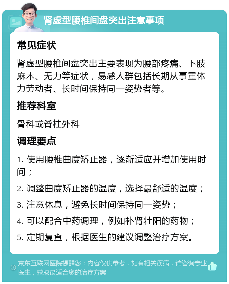 肾虚型腰椎间盘突出注意事项 常见症状 肾虚型腰椎间盘突出主要表现为腰部疼痛、下肢麻木、无力等症状，易感人群包括长期从事重体力劳动者、长时间保持同一姿势者等。 推荐科室 骨科或脊柱外科 调理要点 1. 使用腰椎曲度矫正器，逐渐适应并增加使用时间； 2. 调整曲度矫正器的温度，选择最舒适的温度； 3. 注意休息，避免长时间保持同一姿势； 4. 可以配合中药调理，例如补肾壮阳的药物； 5. 定期复查，根据医生的建议调整治疗方案。