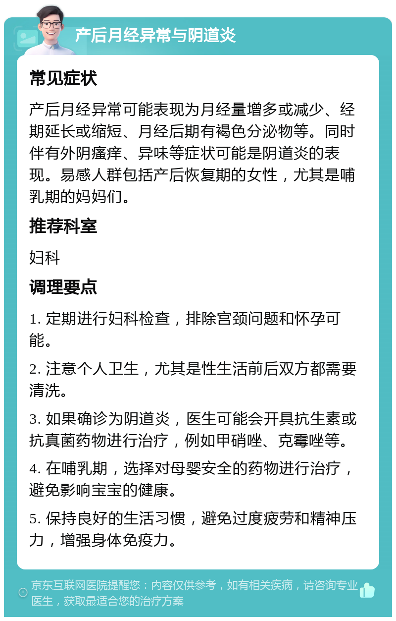 产后月经异常与阴道炎 常见症状 产后月经异常可能表现为月经量增多或减少、经期延长或缩短、月经后期有褐色分泌物等。同时伴有外阴瘙痒、异味等症状可能是阴道炎的表现。易感人群包括产后恢复期的女性，尤其是哺乳期的妈妈们。 推荐科室 妇科 调理要点 1. 定期进行妇科检查，排除宫颈问题和怀孕可能。 2. 注意个人卫生，尤其是性生活前后双方都需要清洗。 3. 如果确诊为阴道炎，医生可能会开具抗生素或抗真菌药物进行治疗，例如甲硝唑、克霉唑等。 4. 在哺乳期，选择对母婴安全的药物进行治疗，避免影响宝宝的健康。 5. 保持良好的生活习惯，避免过度疲劳和精神压力，增强身体免疫力。