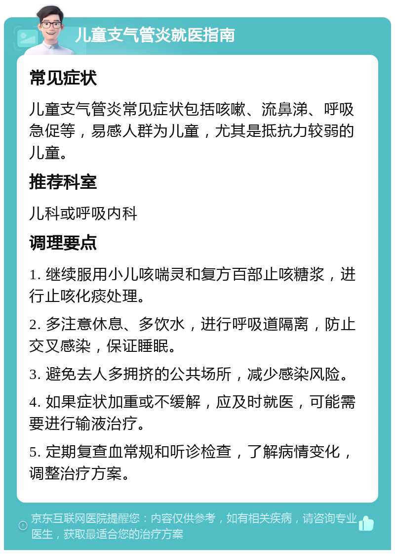 儿童支气管炎就医指南 常见症状 儿童支气管炎常见症状包括咳嗽、流鼻涕、呼吸急促等，易感人群为儿童，尤其是抵抗力较弱的儿童。 推荐科室 儿科或呼吸内科 调理要点 1. 继续服用小儿咳喘灵和复方百部止咳糖浆，进行止咳化痰处理。 2. 多注意休息、多饮水，进行呼吸道隔离，防止交叉感染，保证睡眠。 3. 避免去人多拥挤的公共场所，减少感染风险。 4. 如果症状加重或不缓解，应及时就医，可能需要进行输液治疗。 5. 定期复查血常规和听诊检查，了解病情变化，调整治疗方案。