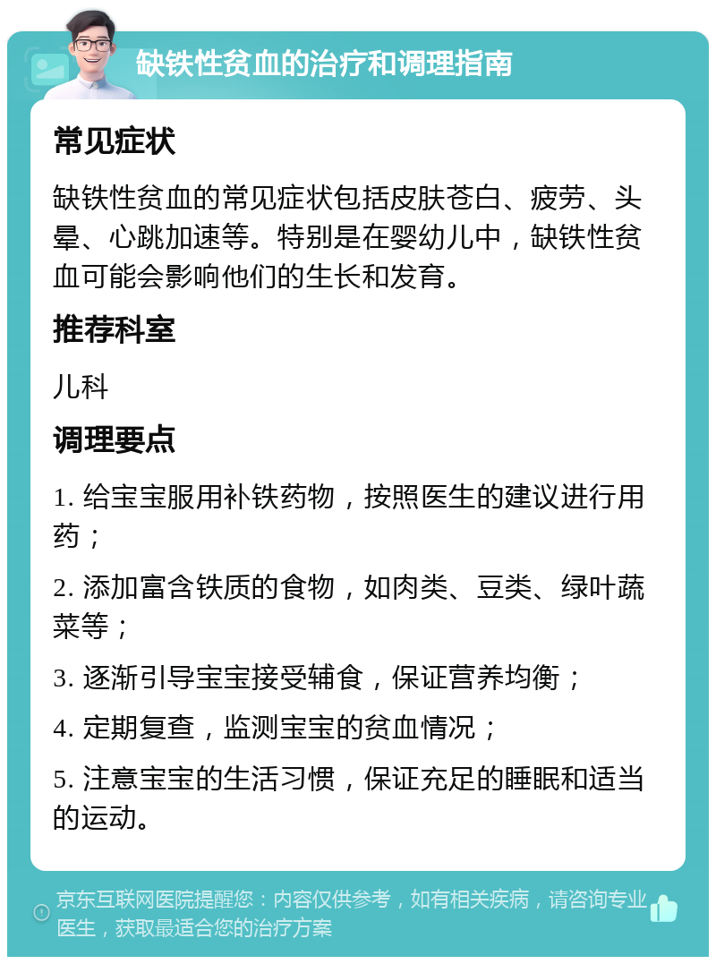 缺铁性贫血的治疗和调理指南 常见症状 缺铁性贫血的常见症状包括皮肤苍白、疲劳、头晕、心跳加速等。特别是在婴幼儿中，缺铁性贫血可能会影响他们的生长和发育。 推荐科室 儿科 调理要点 1. 给宝宝服用补铁药物，按照医生的建议进行用药； 2. 添加富含铁质的食物，如肉类、豆类、绿叶蔬菜等； 3. 逐渐引导宝宝接受辅食，保证营养均衡； 4. 定期复查，监测宝宝的贫血情况； 5. 注意宝宝的生活习惯，保证充足的睡眠和适当的运动。