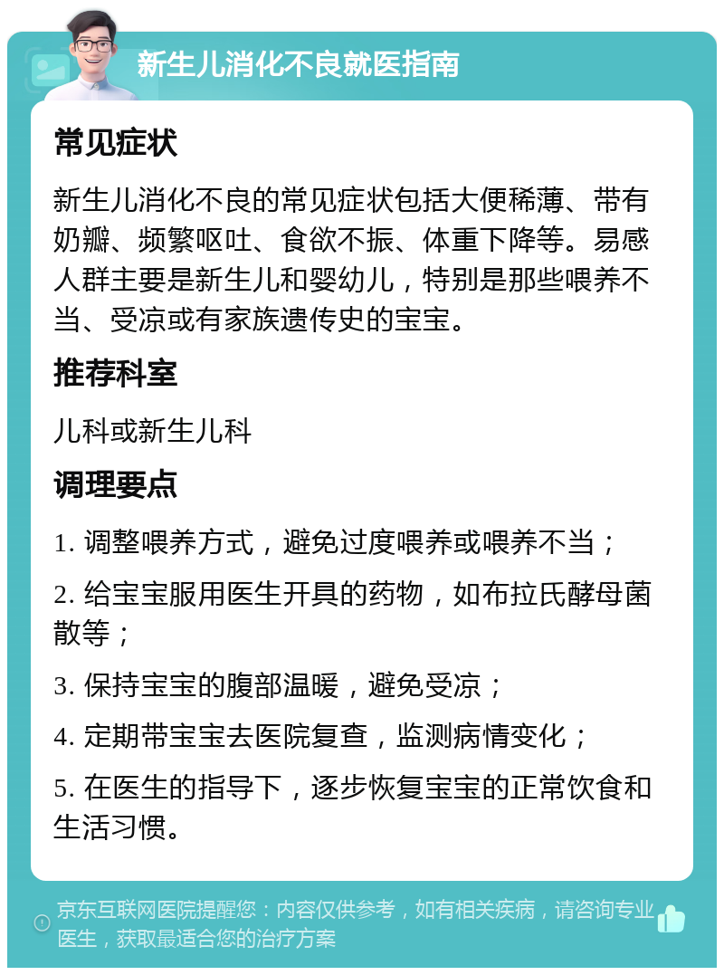 新生儿消化不良就医指南 常见症状 新生儿消化不良的常见症状包括大便稀薄、带有奶瓣、频繁呕吐、食欲不振、体重下降等。易感人群主要是新生儿和婴幼儿，特别是那些喂养不当、受凉或有家族遗传史的宝宝。 推荐科室 儿科或新生儿科 调理要点 1. 调整喂养方式，避免过度喂养或喂养不当； 2. 给宝宝服用医生开具的药物，如布拉氏酵母菌散等； 3. 保持宝宝的腹部温暖，避免受凉； 4. 定期带宝宝去医院复查，监测病情变化； 5. 在医生的指导下，逐步恢复宝宝的正常饮食和生活习惯。