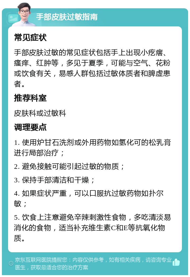 手部皮肤过敏指南 常见症状 手部皮肤过敏的常见症状包括手上出现小疙瘩、瘙痒、红肿等，多见于夏季，可能与空气、花粉或饮食有关，易感人群包括过敏体质者和脾虚患者。 推荐科室 皮肤科或过敏科 调理要点 1. 使用炉甘石洗剂或外用药物如氢化可的松乳膏进行局部治疗； 2. 避免接触可能引起过敏的物质； 3. 保持手部清洁和干燥； 4. 如果症状严重，可以口服抗过敏药物如扑尔敏； 5. 饮食上注意避免辛辣刺激性食物，多吃清淡易消化的食物，适当补充维生素C和E等抗氧化物质。