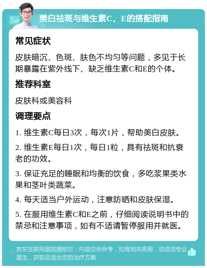 美白祛斑与维生素C、E的搭配指南 常见症状 皮肤暗沉、色斑、肤色不均匀等问题，多见于长期暴露在紫外线下、缺乏维生素C和E的个体。 推荐科室 皮肤科或美容科 调理要点 1. 维生素C每日3次，每次1片，帮助美白皮肤。 2. 维生素E每日1次，每日1粒，具有祛斑和抗衰老的功效。 3. 保证充足的睡眠和均衡的饮食，多吃浆果类水果和茎叶类蔬菜。 4. 每天适当户外运动，注意防晒和皮肤保湿。 5. 在服用维生素C和E之前，仔细阅读说明书中的禁忌和注意事项，如有不适请暂停服用并就医。