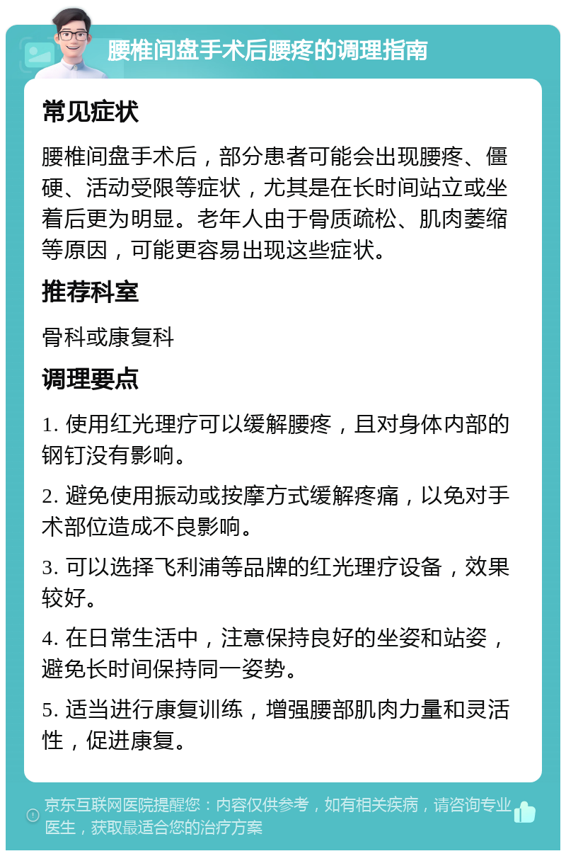 腰椎间盘手术后腰疼的调理指南 常见症状 腰椎间盘手术后，部分患者可能会出现腰疼、僵硬、活动受限等症状，尤其是在长时间站立或坐着后更为明显。老年人由于骨质疏松、肌肉萎缩等原因，可能更容易出现这些症状。 推荐科室 骨科或康复科 调理要点 1. 使用红光理疗可以缓解腰疼，且对身体内部的钢钉没有影响。 2. 避免使用振动或按摩方式缓解疼痛，以免对手术部位造成不良影响。 3. 可以选择飞利浦等品牌的红光理疗设备，效果较好。 4. 在日常生活中，注意保持良好的坐姿和站姿，避免长时间保持同一姿势。 5. 适当进行康复训练，增强腰部肌肉力量和灵活性，促进康复。