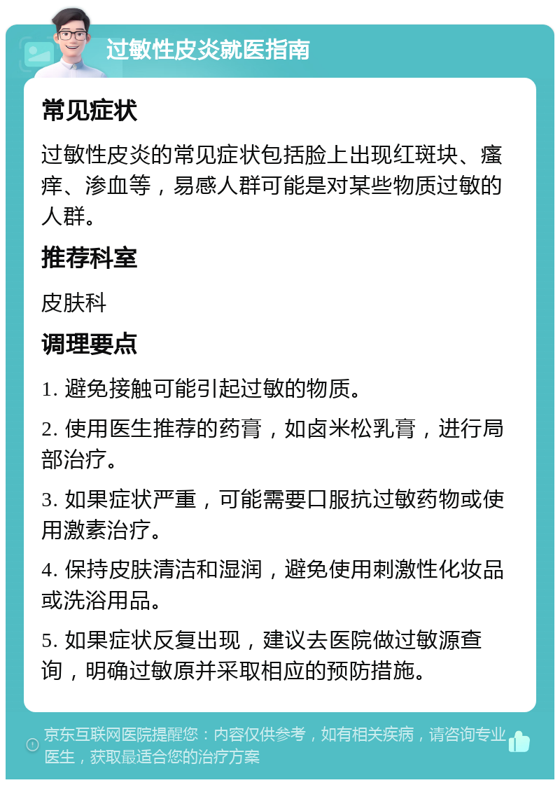 过敏性皮炎就医指南 常见症状 过敏性皮炎的常见症状包括脸上出现红斑块、瘙痒、渗血等，易感人群可能是对某些物质过敏的人群。 推荐科室 皮肤科 调理要点 1. 避免接触可能引起过敏的物质。 2. 使用医生推荐的药膏，如卤米松乳膏，进行局部治疗。 3. 如果症状严重，可能需要口服抗过敏药物或使用激素治疗。 4. 保持皮肤清洁和湿润，避免使用刺激性化妆品或洗浴用品。 5. 如果症状反复出现，建议去医院做过敏源查询，明确过敏原并采取相应的预防措施。