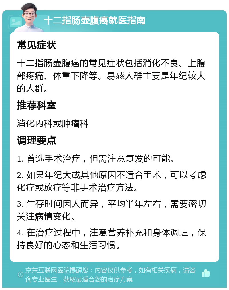 十二指肠壶腹癌就医指南 常见症状 十二指肠壶腹癌的常见症状包括消化不良、上腹部疼痛、体重下降等。易感人群主要是年纪较大的人群。 推荐科室 消化内科或肿瘤科 调理要点 1. 首选手术治疗，但需注意复发的可能。 2. 如果年纪大或其他原因不适合手术，可以考虑化疗或放疗等非手术治疗方法。 3. 生存时间因人而异，平均半年左右，需要密切关注病情变化。 4. 在治疗过程中，注意营养补充和身体调理，保持良好的心态和生活习惯。