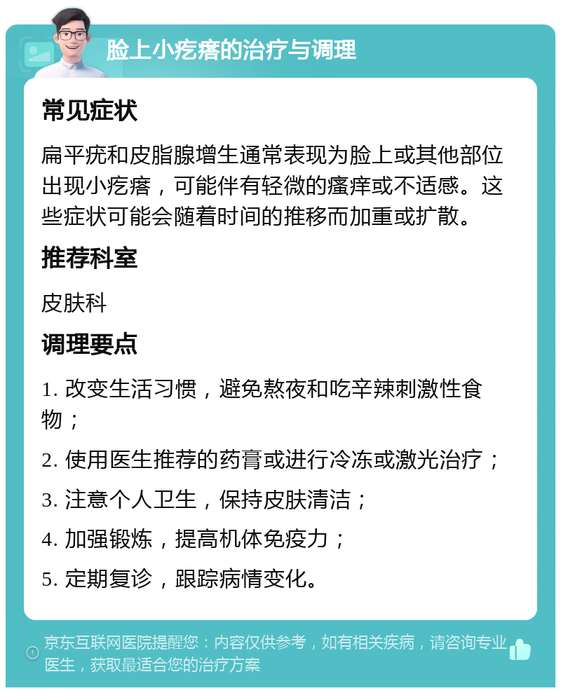 脸上小疙瘩的治疗与调理 常见症状 扁平疣和皮脂腺增生通常表现为脸上或其他部位出现小疙瘩，可能伴有轻微的瘙痒或不适感。这些症状可能会随着时间的推移而加重或扩散。 推荐科室 皮肤科 调理要点 1. 改变生活习惯，避免熬夜和吃辛辣刺激性食物； 2. 使用医生推荐的药膏或进行冷冻或激光治疗； 3. 注意个人卫生，保持皮肤清洁； 4. 加强锻炼，提高机体免疫力； 5. 定期复诊，跟踪病情变化。