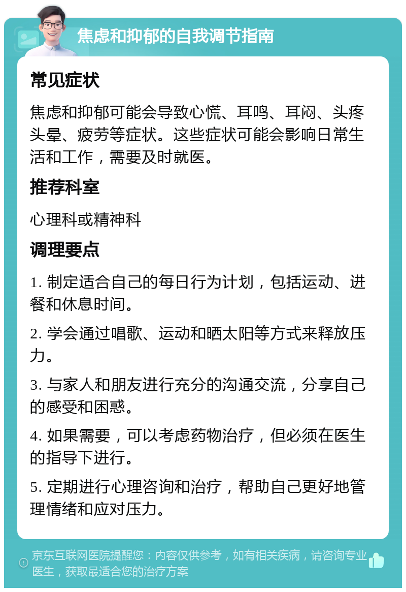 焦虑和抑郁的自我调节指南 常见症状 焦虑和抑郁可能会导致心慌、耳鸣、耳闷、头疼头晕、疲劳等症状。这些症状可能会影响日常生活和工作，需要及时就医。 推荐科室 心理科或精神科 调理要点 1. 制定适合自己的每日行为计划，包括运动、进餐和休息时间。 2. 学会通过唱歌、运动和晒太阳等方式来释放压力。 3. 与家人和朋友进行充分的沟通交流，分享自己的感受和困惑。 4. 如果需要，可以考虑药物治疗，但必须在医生的指导下进行。 5. 定期进行心理咨询和治疗，帮助自己更好地管理情绪和应对压力。