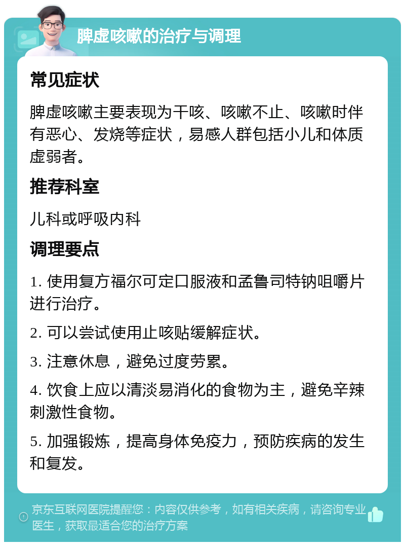 脾虚咳嗽的治疗与调理 常见症状 脾虚咳嗽主要表现为干咳、咳嗽不止、咳嗽时伴有恶心、发烧等症状，易感人群包括小儿和体质虚弱者。 推荐科室 儿科或呼吸内科 调理要点 1. 使用复方福尔可定口服液和孟鲁司特钠咀嚼片进行治疗。 2. 可以尝试使用止咳贴缓解症状。 3. 注意休息，避免过度劳累。 4. 饮食上应以清淡易消化的食物为主，避免辛辣刺激性食物。 5. 加强锻炼，提高身体免疫力，预防疾病的发生和复发。