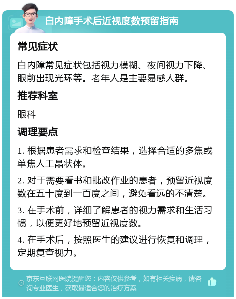 白内障手术后近视度数预留指南 常见症状 白内障常见症状包括视力模糊、夜间视力下降、眼前出现光环等。老年人是主要易感人群。 推荐科室 眼科 调理要点 1. 根据患者需求和检查结果，选择合适的多焦或单焦人工晶状体。 2. 对于需要看书和批改作业的患者，预留近视度数在五十度到一百度之间，避免看远的不清楚。 3. 在手术前，详细了解患者的视力需求和生活习惯，以便更好地预留近视度数。 4. 在手术后，按照医生的建议进行恢复和调理，定期复查视力。