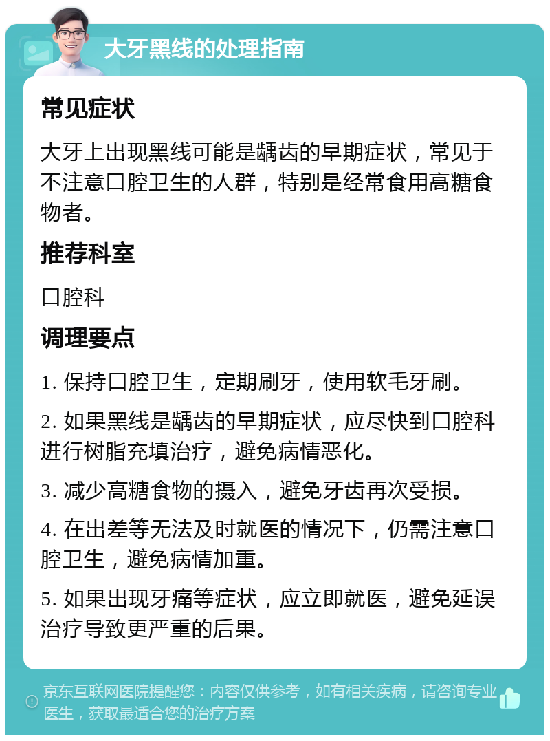 大牙黑线的处理指南 常见症状 大牙上出现黑线可能是龋齿的早期症状，常见于不注意口腔卫生的人群，特别是经常食用高糖食物者。 推荐科室 口腔科 调理要点 1. 保持口腔卫生，定期刷牙，使用软毛牙刷。 2. 如果黑线是龋齿的早期症状，应尽快到口腔科进行树脂充填治疗，避免病情恶化。 3. 减少高糖食物的摄入，避免牙齿再次受损。 4. 在出差等无法及时就医的情况下，仍需注意口腔卫生，避免病情加重。 5. 如果出现牙痛等症状，应立即就医，避免延误治疗导致更严重的后果。