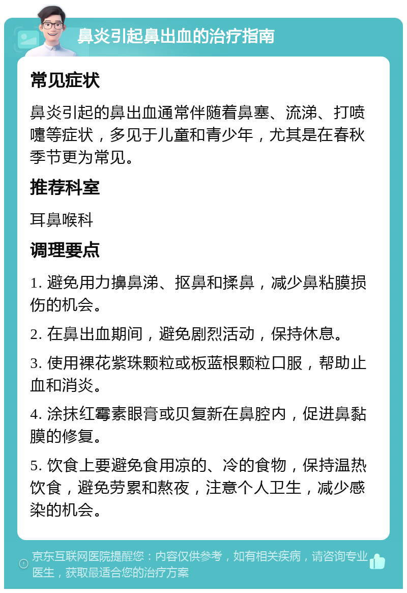 鼻炎引起鼻出血的治疗指南 常见症状 鼻炎引起的鼻出血通常伴随着鼻塞、流涕、打喷嚏等症状，多见于儿童和青少年，尤其是在春秋季节更为常见。 推荐科室 耳鼻喉科 调理要点 1. 避免用力擤鼻涕、抠鼻和揉鼻，减少鼻粘膜损伤的机会。 2. 在鼻出血期间，避免剧烈活动，保持休息。 3. 使用裸花紫珠颗粒或板蓝根颗粒口服，帮助止血和消炎。 4. 涂抹红霉素眼膏或贝复新在鼻腔内，促进鼻黏膜的修复。 5. 饮食上要避免食用凉的、冷的食物，保持温热饮食，避免劳累和熬夜，注意个人卫生，减少感染的机会。