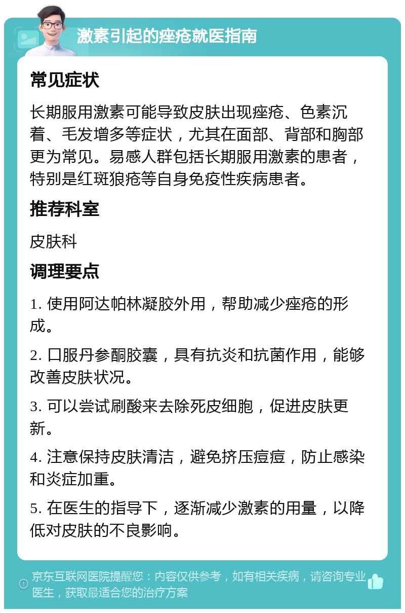 激素引起的痤疮就医指南 常见症状 长期服用激素可能导致皮肤出现痤疮、色素沉着、毛发增多等症状，尤其在面部、背部和胸部更为常见。易感人群包括长期服用激素的患者，特别是红斑狼疮等自身免疫性疾病患者。 推荐科室 皮肤科 调理要点 1. 使用阿达帕林凝胶外用，帮助减少痤疮的形成。 2. 口服丹参酮胶囊，具有抗炎和抗菌作用，能够改善皮肤状况。 3. 可以尝试刷酸来去除死皮细胞，促进皮肤更新。 4. 注意保持皮肤清洁，避免挤压痘痘，防止感染和炎症加重。 5. 在医生的指导下，逐渐减少激素的用量，以降低对皮肤的不良影响。