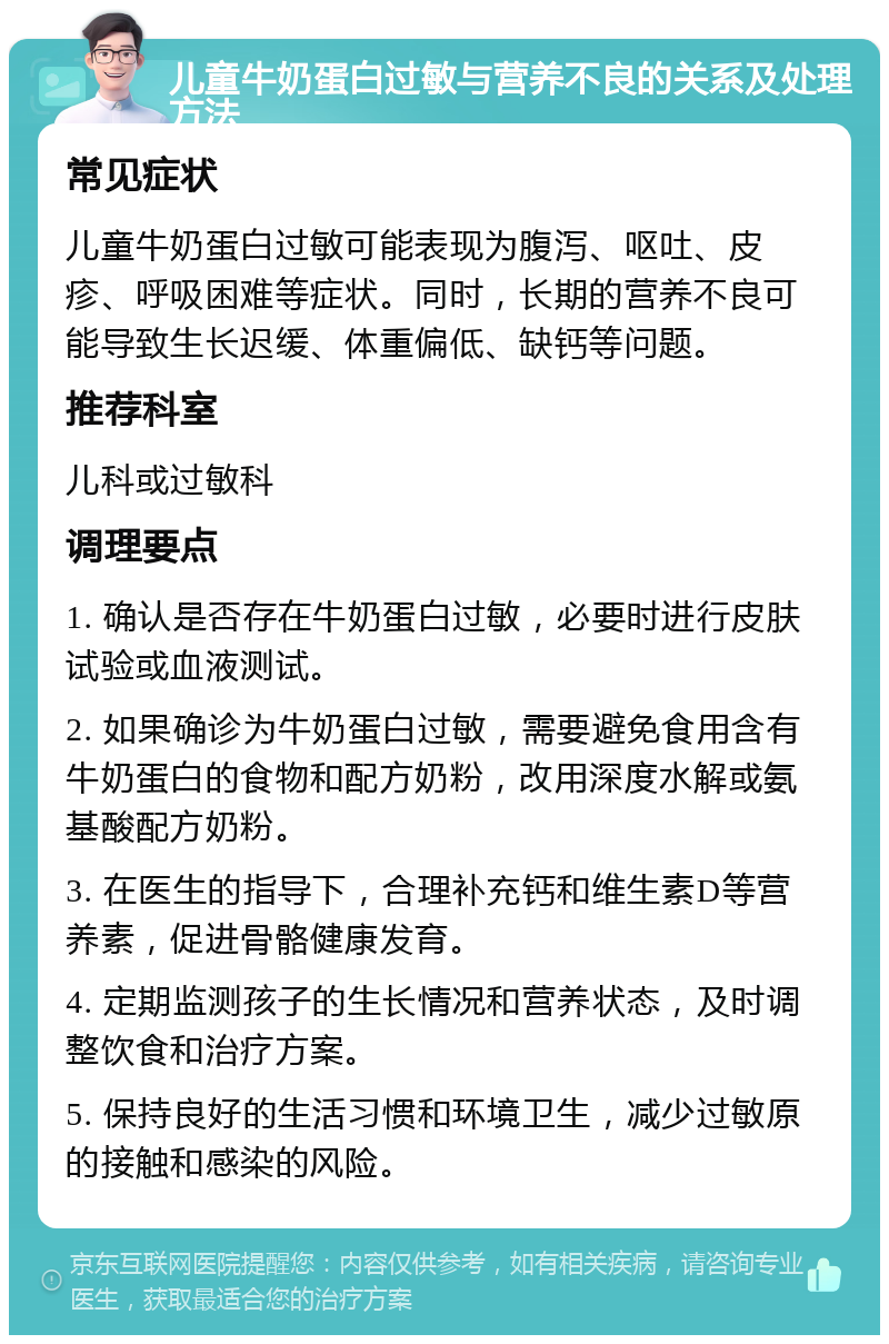 儿童牛奶蛋白过敏与营养不良的关系及处理方法 常见症状 儿童牛奶蛋白过敏可能表现为腹泻、呕吐、皮疹、呼吸困难等症状。同时，长期的营养不良可能导致生长迟缓、体重偏低、缺钙等问题。 推荐科室 儿科或过敏科 调理要点 1. 确认是否存在牛奶蛋白过敏，必要时进行皮肤试验或血液测试。 2. 如果确诊为牛奶蛋白过敏，需要避免食用含有牛奶蛋白的食物和配方奶粉，改用深度水解或氨基酸配方奶粉。 3. 在医生的指导下，合理补充钙和维生素D等营养素，促进骨骼健康发育。 4. 定期监测孩子的生长情况和营养状态，及时调整饮食和治疗方案。 5. 保持良好的生活习惯和环境卫生，减少过敏原的接触和感染的风险。